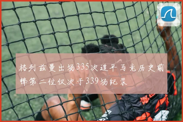 格列兹曼出场335次追平马竞历史前锋第二位仅次于339场纪录