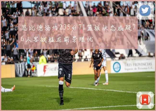 恩比德场均235分71篮板状态成疑76人客战猛龙前景堪忧